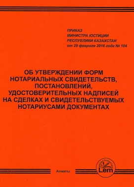 Приказ Министра Юстиции РК от 29.02.16г. № 104 об утверждении форм нотариальных свидетельств, постановлений, удостоверительных надписей на сделках и свидетельствуемых нотариусами документах